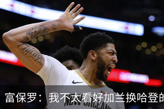 富保罗：我不太看好加兰换哈登的交易 但这无可厚非&骑士有自主权