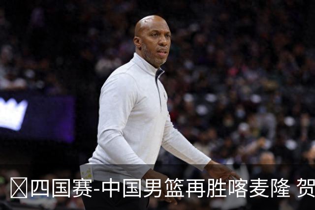 🏀四国赛-中国男篮再胜喀麦隆 贺希宁25+4+6 焦泊乔17+8